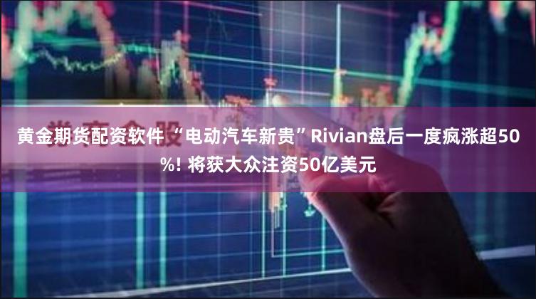 黄金期货配资软件 “电动汽车新贵”Rivian盘后一度疯涨超50%! 将获大众注资50亿美元