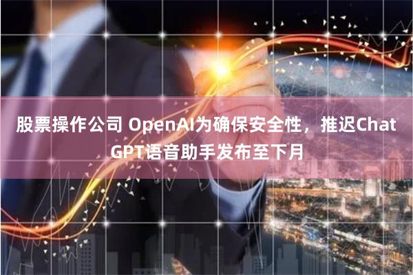 股票操作公司 OpenAI为确保安全性，推迟ChatGPT语音助手发布至下月