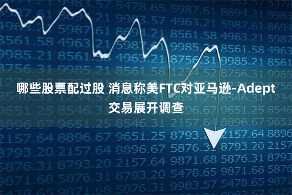 哪些股票配过股 消息称美FTC对亚马逊-Adept交易展开调查