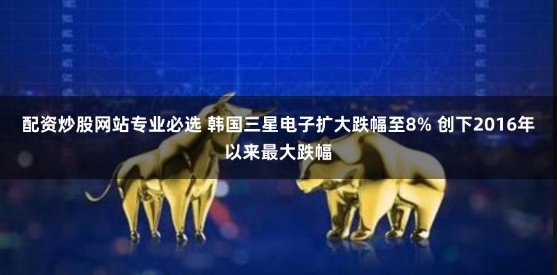 配资炒股网站专业必选 韩国三星电子扩大跌幅至8% 创下2016年以来最大跌幅