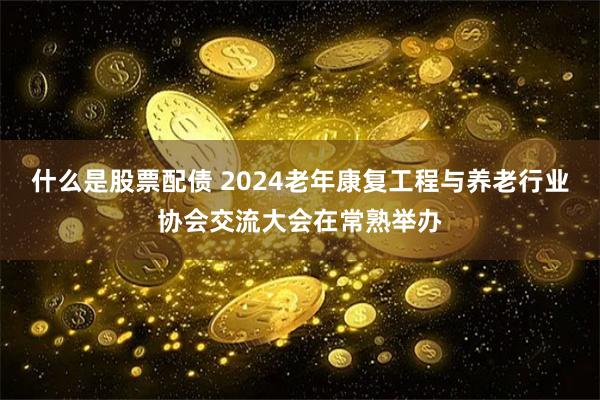 什么是股票配债 2024老年康复工程与养老行业协会交流大会在常熟举办