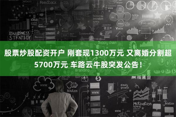 股票炒股配资开户 刚套现1300万元 又离婚分割超5700万元 车路云牛股突发公告！