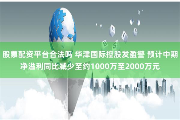 股票配资平台合法吗 华津国际控股发盈警 预计中期净溢利同比减少至约1000万至2000万元