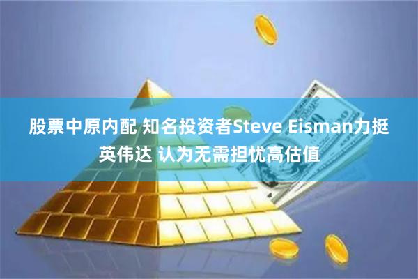 股票中原内配 知名投资者Steve Eisman力挺英伟达 认为无需担忧高估值