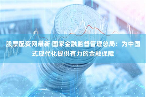 股票配资网最新 国家金融监督管理总局：为中国式现代化提供有力的金融保障