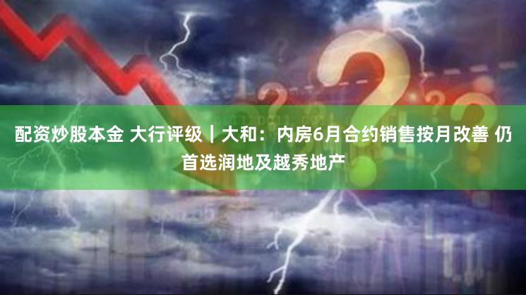 配资炒股本金 大行评级｜大和：内房6月合约销售按月改善 仍首选润地及越秀地产