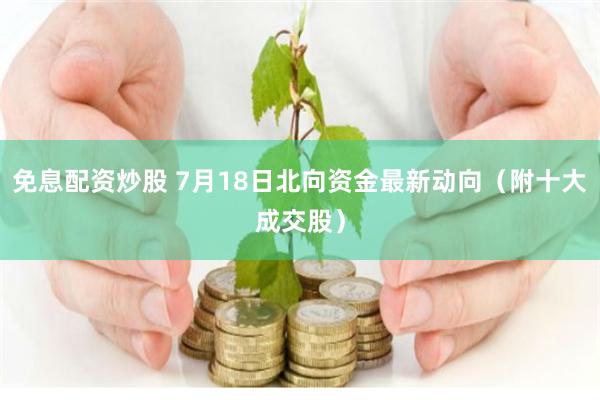 免息配资炒股 7月18日北向资金最新动向（附十大成交股）