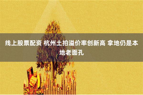 线上股票配资 杭州土拍溢价率创新高 拿地仍是本地老面孔