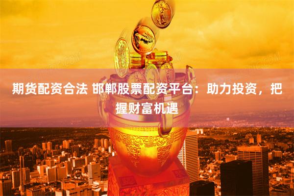 期货配资合法 邯郸股票配资平台:助力投资,把握财富机遇