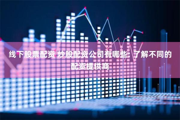 线下股票配资 炒股配资公司有哪些: 了解不同的配资提供商