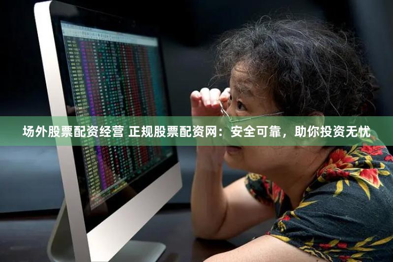 场外股票配资经营 正规股票配资网:安全可靠,助你投资无忧