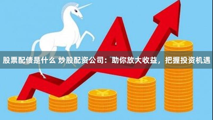股票配债是什么 炒股配资公司：助你放大收益，把握投资机遇