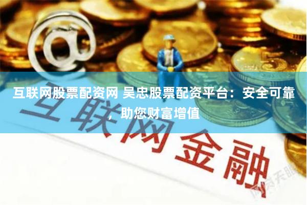 互联网股票配资网 吴忠股票配资平台：安全可靠，助您财富增值